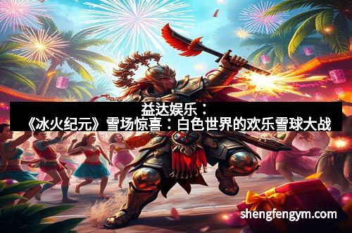 益达娱乐：《冰火纪元》雪场惊喜：白色世界的欢乐雪球大战