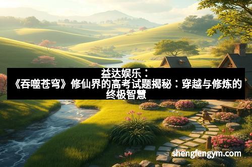 益达娱乐：《吞噬苍穹》修仙界的高考试题揭秘：穿越与修炼的终极智慧